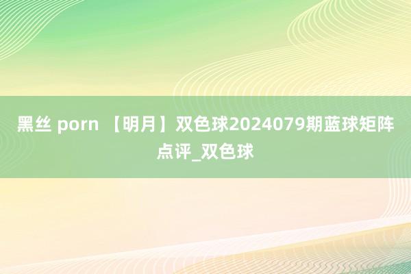 黑丝 porn 【明月】双色球2024079期蓝球矩阵点评_双色球