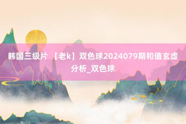 韩国三级片 【老k】双色球2024079期和值玄虚分析_双色球