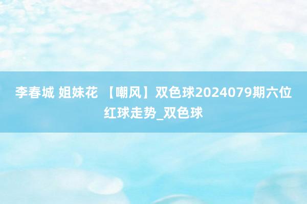 李春城 姐妹花 【嘲风】双色球2024079期六位红球走势_双色球