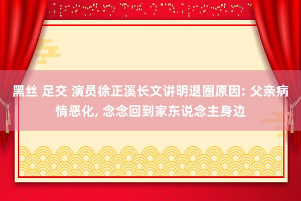 黑丝 足交 演员徐正溪长文讲明退圈原因: 父亲病情恶化， 念念回到家东说念主身边