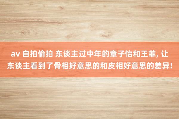 av 自拍偷拍 东谈主过中年的章子怡和王菲， 让东谈主看到了骨相好意思的和皮相好意思的差异!