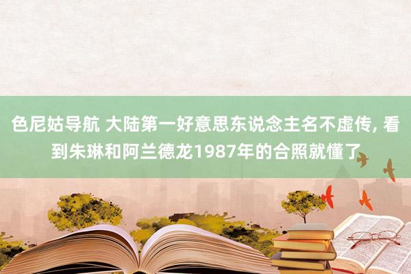 色尼姑导航 大陆第一好意思东说念主名不虚传， 看到朱琳和阿兰德龙1987年的合照就懂了