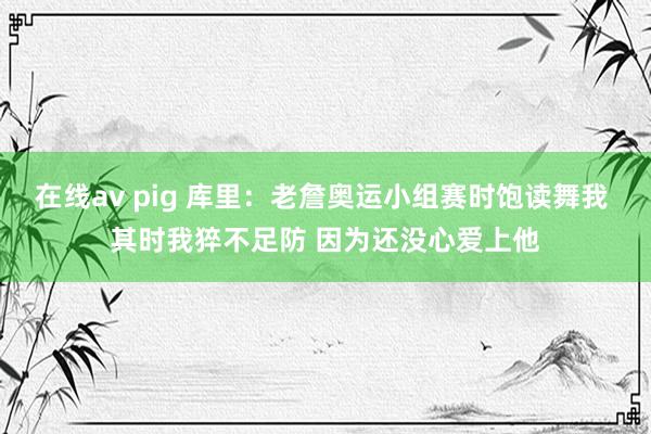 在线av pig 库里：老詹奥运小组赛时饱读舞我 其时我猝不足防 因为还没心爱上他