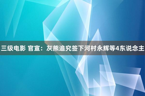 三级电影 官宣：灰熊追究签下河村永辉等4东说念主