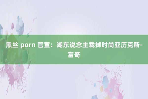 黑丝 porn 官宣：湖东说念主裁掉时尚亚历克斯-富奇