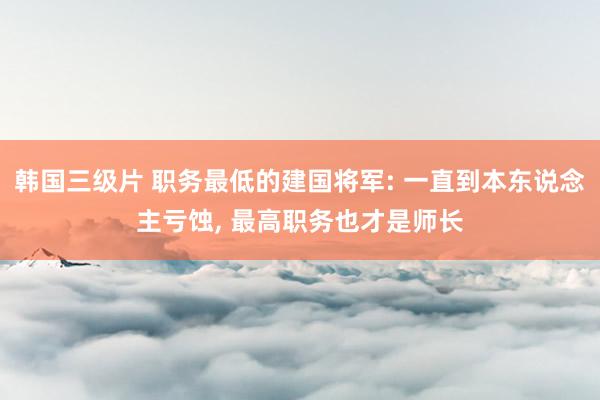 韩国三级片 职务最低的建国将军: 一直到本东说念主亏蚀， 最高职务也才是师长