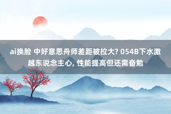 ai换脸 中好意思舟师差距被拉大? 054B下水激越东说念主心， 性能提高但还需奋勉