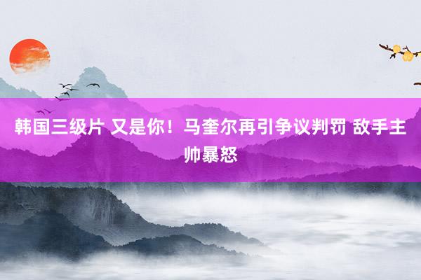 韩国三级片 又是你！马奎尔再引争议判罚 敌手主帅暴怒