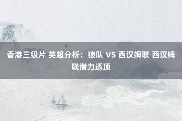 香港三级片 英超分析：狼队 VS 西汉姆联 西汉姆联潜力透顶