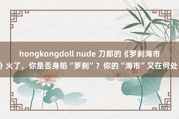 hongkongdoll nude 刀郎的《罗刹海市》火了，你是否身陷“罗刹”？你的“海市”又在何处？