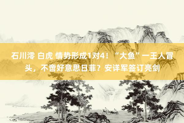 石川澪 白虎 情势形成1对4！“大鱼”一王人冒头，不啻好意思日菲？安详军签订亮剑