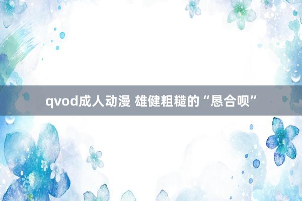 qvod成人动漫 雄健粗糙的“恳合呗”