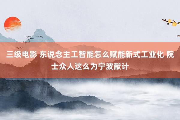 三级电影 东说念主工智能怎么赋能新式工业化 院士众人这么为宁波献计