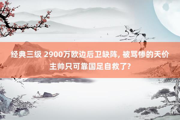 经典三级 2900万欧边后卫缺阵， 被骂惨的天价主帅只可靠国足自救了?