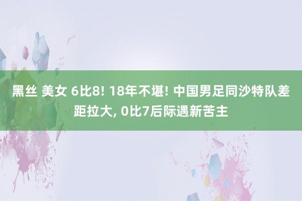 黑丝 美女 6比8! 18年不堪! 中国男足同沙特队差距拉大， 0比7后际遇新苦主