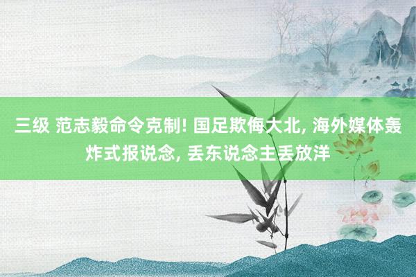 三级 范志毅命令克制! 国足欺侮大北， 海外媒体轰炸式报说念， 丢东说念主丢放洋