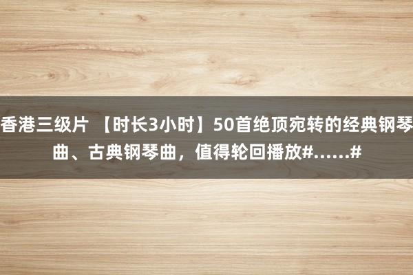 香港三级片 【时长3小时】50首绝顶宛转的经典钢琴曲、古典钢琴曲，值得轮回播放#......#