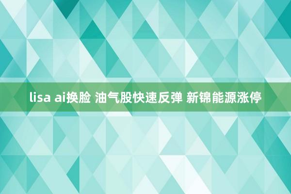 lisa ai换脸 油气股快速反弹 新锦能源涨停