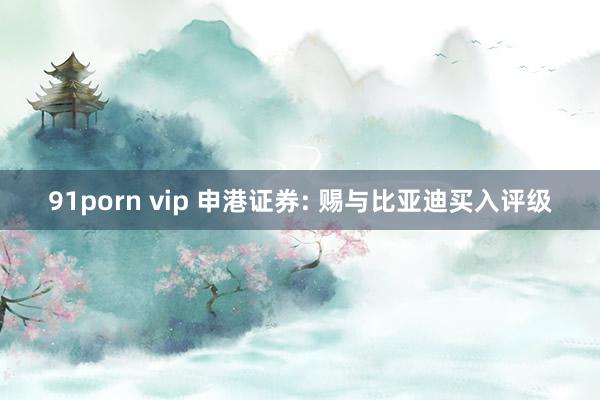 91porn vip 申港证券: 赐与比亚迪买入评级