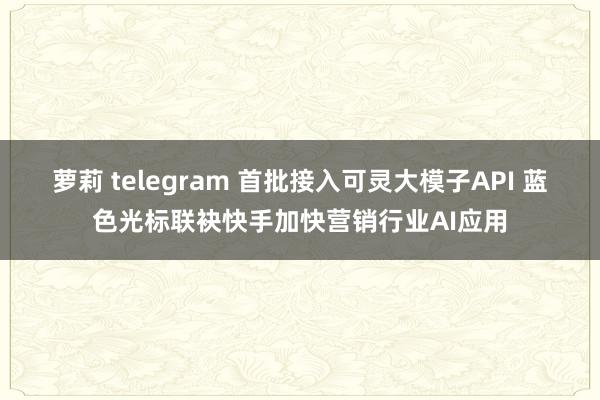 萝莉 telegram 首批接入可灵大模子API 蓝色光标联袂快手加快营销行业AI应用