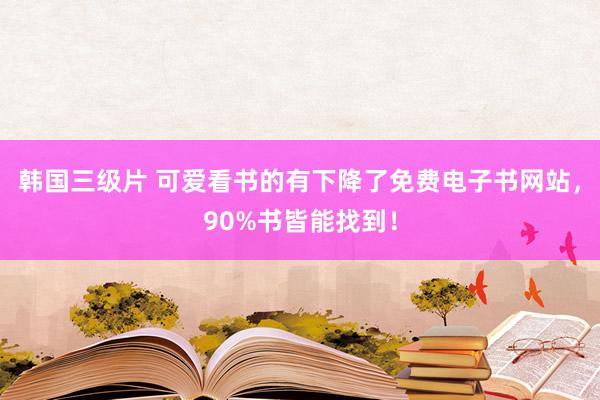 韩国三级片 可爱看书的有下降了免费电子书网站，90%书皆能找到！