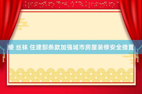 绫 丝袜 住建部条款加强城市房屋装修安全措置