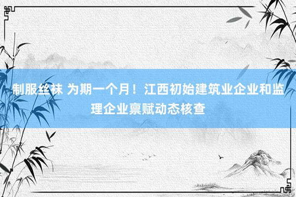 制服丝袜 为期一个月！江西初始建筑业企业和监理企业禀赋动态核查