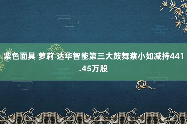 紫色面具 萝莉 达华智能第三大鼓舞蔡小如减持441.45万股