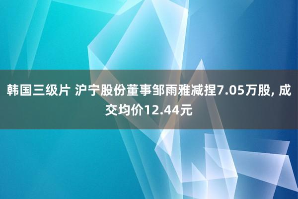 韩国三级片 沪宁股份董事邹雨雅减捏7.05万股， 成交均价12.44元