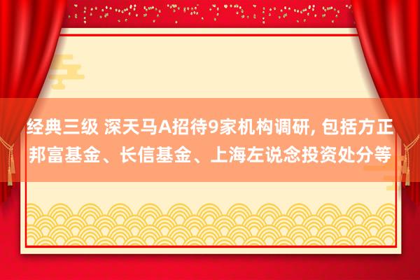 经典三级 深天马A招待9家机构调研， 包括方正邦富基金、长信基金、上海左说念投资处分等