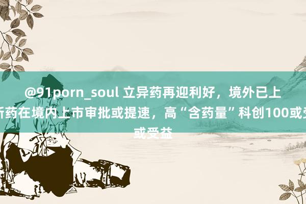 @91porn_soul 立异药再迎利好，境外已上市新药在境内上市审批或提速，高“含药量”科创100或受益