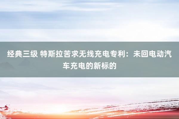 经典三级 特斯拉苦求无线充电专利：未回电动汽车充电的新标的