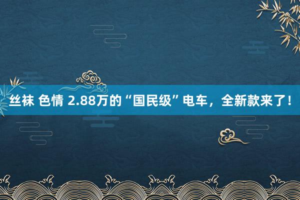 丝袜 色情 2.88万的“国民级”电车，全新款来了！