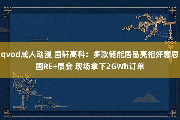 qvod成人动漫 国轩高科：多款储能居品亮相好意思国RE+展会 现场拿下2GWh订单