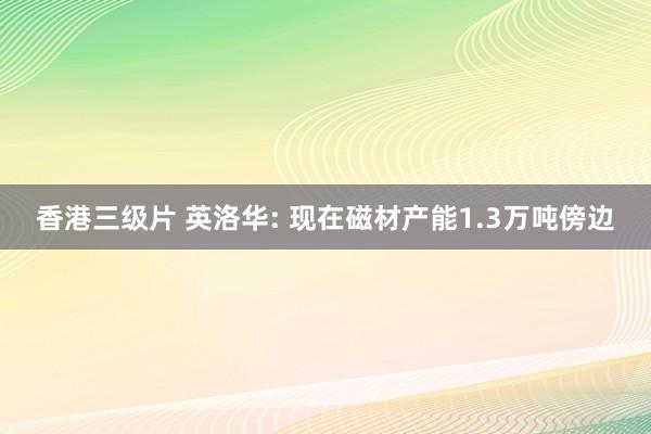 香港三级片 英洛华: 现在磁材产能1.3万吨傍边