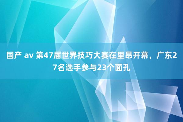 国产 av 第47届世界技巧大赛在里昂开幕，广东27名选手参与23个面孔