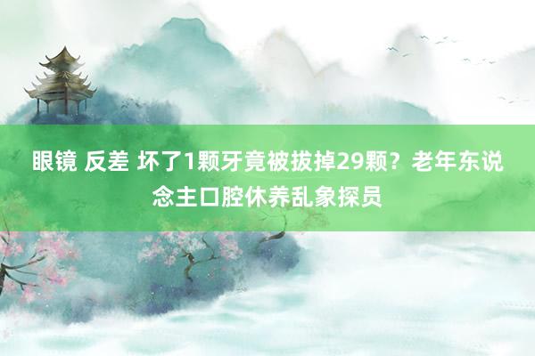 眼镜 反差 坏了1颗牙竟被拔掉29颗？老年东说念主口腔休养乱象探员