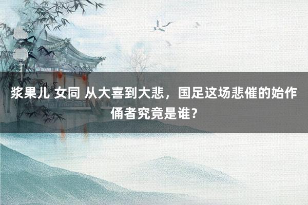 浆果儿 女同 从大喜到大悲，国足这场悲催的始作俑者究竟是谁？