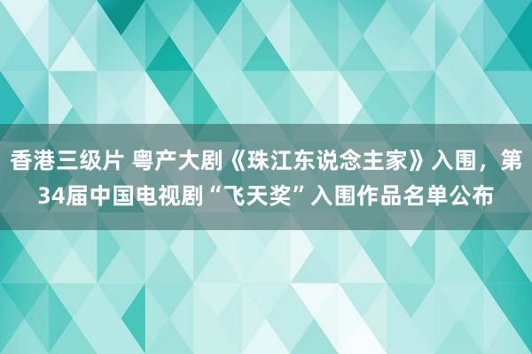 香港三级片 粤产大剧《珠江东说念主家》入围，第34届中国电视剧“飞天奖”入围作品名单公布