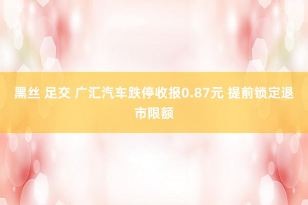 黑丝 足交 广汇汽车跌停收报0.87元 提前锁定退市限额