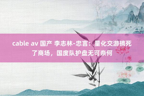 cable av 国产 李志林-忠言：量化交游搞死了商场，国度队护盘无可奈何