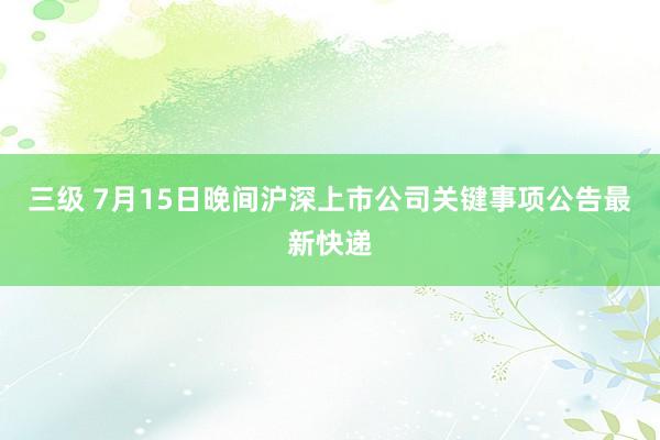 三级 7月15日晚间沪深上市公司关键事项公告最新快递