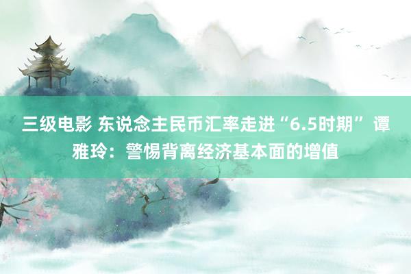 三级电影 东说念主民币汇率走进“6.5时期” 谭雅玲：警惕背离经济基本面的增值