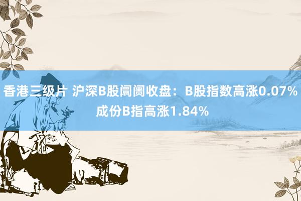 香港三级片 沪深B股阛阓收盘：B股指数高涨0.07% 成份B指高涨1.84%