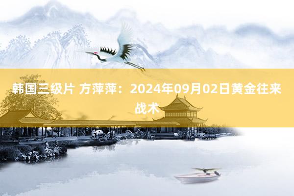 韩国三级片 方萍萍：2024年09月02日黄金往来战术