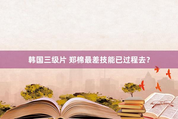 韩国三级片 郑棉最差技能已过程去？