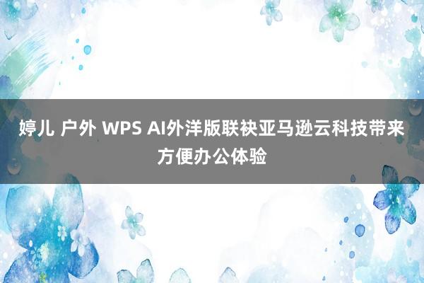 婷儿 户外 WPS AI外洋版联袂亚马逊云科技带来方便办公体验