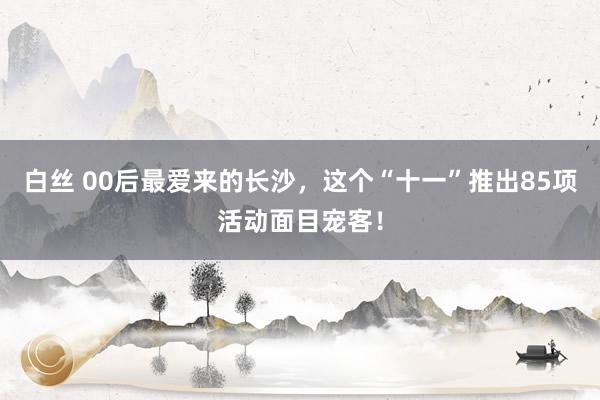 白丝 00后最爱来的长沙，这个“十一”推出85项活动面目宠客！