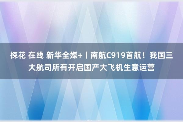 探花 在线 新华全媒+丨南航C919首航！我国三大航司所有开启国产大飞机生意运营