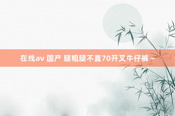 在线av 国产 腿粗腿不直70开叉牛仔裤～